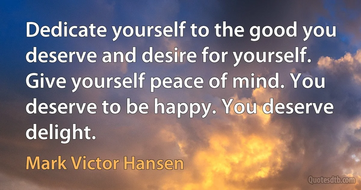 Dedicate yourself to the good you deserve and desire for yourself. Give yourself peace of mind. You deserve to be happy. You deserve delight. (Mark Victor Hansen)