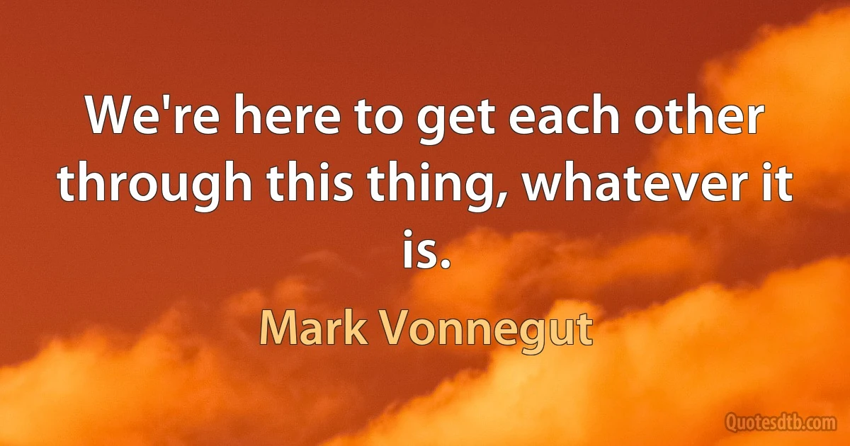 We're here to get each other through this thing, whatever it is. (Mark Vonnegut)