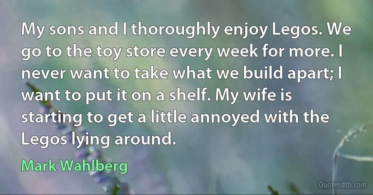 My sons and I thoroughly enjoy Legos. We go to the toy store every week for more. I never want to take what we build apart; I want to put it on a shelf. My wife is starting to get a little annoyed with the Legos lying around. (Mark Wahlberg)