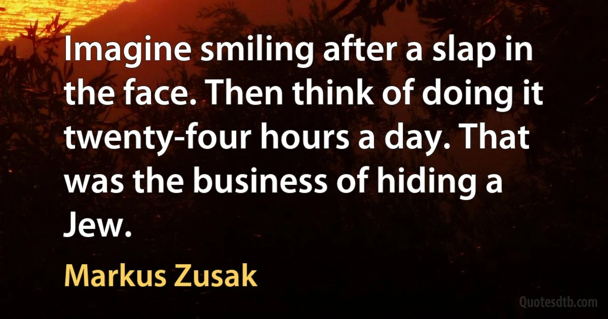 Imagine smiling after a slap in the face. Then think of doing it twenty-four hours a day. That was the business of hiding a Jew. (Markus Zusak)