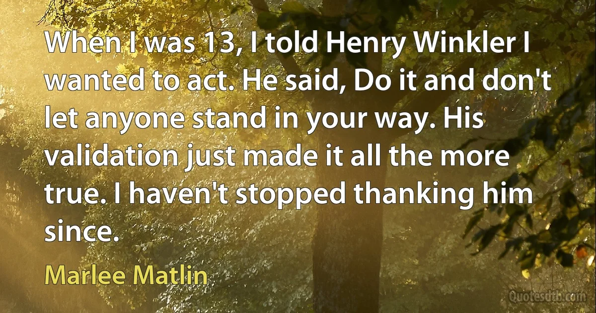 When I was 13, I told Henry Winkler I wanted to act. He said, Do it and don't let anyone stand in your way. His validation just made it all the more true. I haven't stopped thanking him since. (Marlee Matlin)