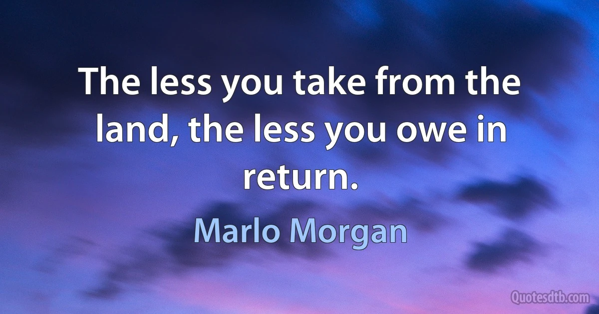 The less you take from the land, the less you owe in return. (Marlo Morgan)