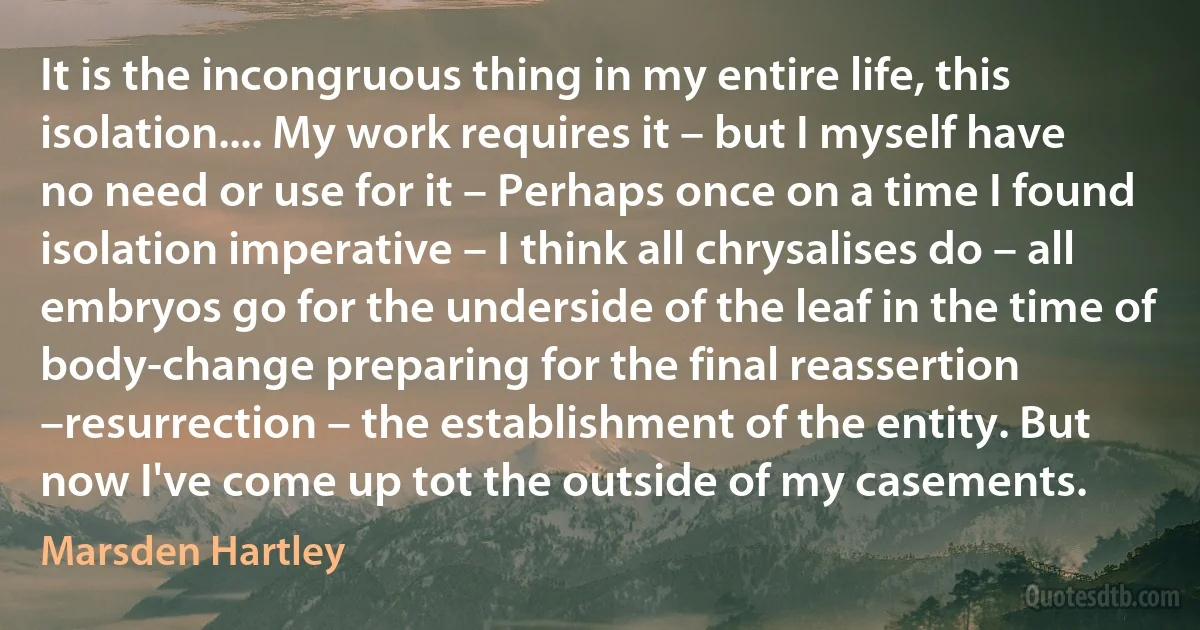 It is the incongruous thing in my entire life, this isolation.... My work requires it – but I myself have no need or use for it – Perhaps once on a time I found isolation imperative – I think all chrysalises do – all embryos go for the underside of the leaf in the time of body-change preparing for the final reassertion –resurrection – the establishment of the entity. But now I've come up tot the outside of my casements. (Marsden Hartley)