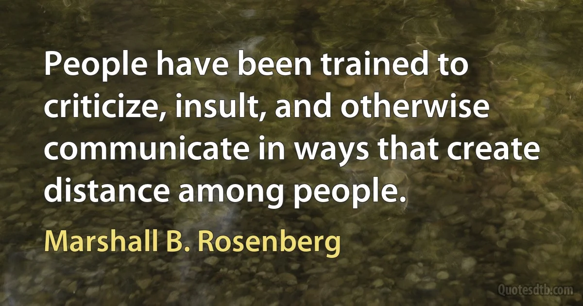 People have been trained to criticize, insult, and otherwise communicate in ways that create distance among people. (Marshall B. Rosenberg)