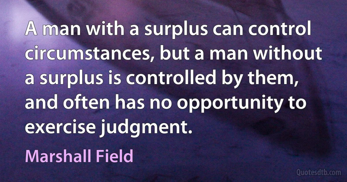 A man with a surplus can control circumstances, but a man without a surplus is controlled by them, and often has no opportunity to exercise judgment. (Marshall Field)