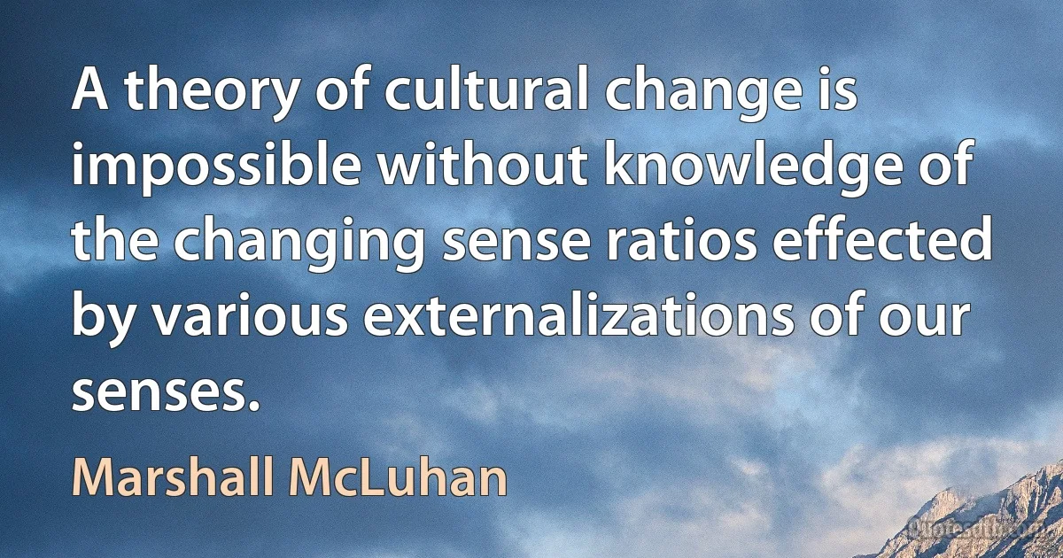 A theory of cultural change is impossible without knowledge of the changing sense ratios effected by various externalizations of our senses. (Marshall McLuhan)