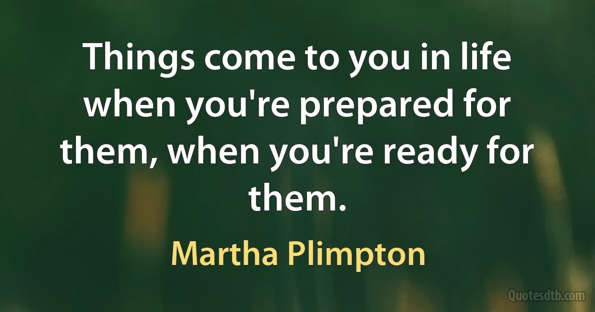 Things come to you in life when you're prepared for them, when you're ready for them. (Martha Plimpton)