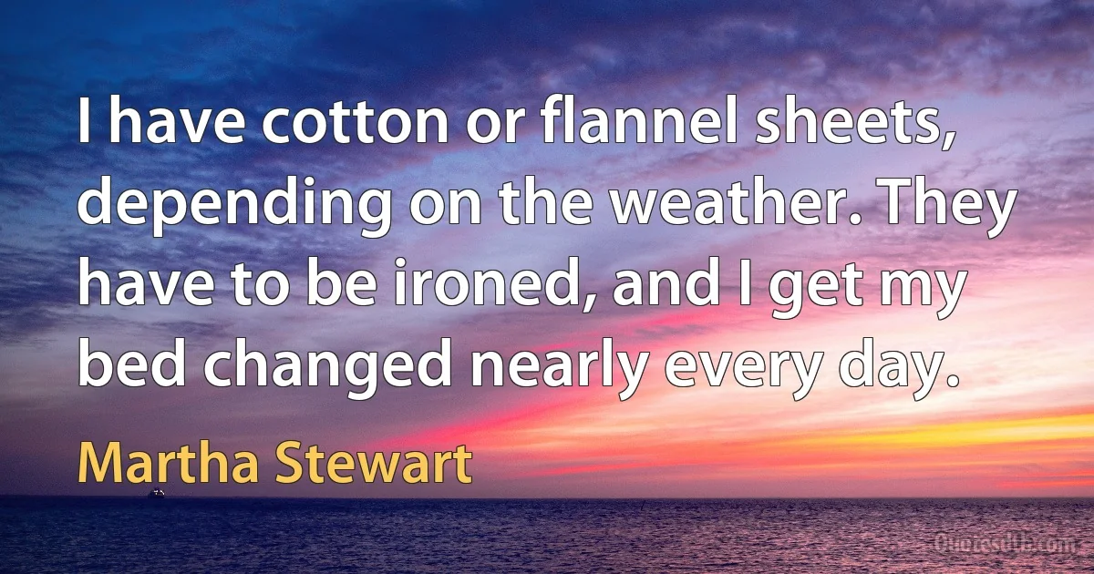 I have cotton or flannel sheets, depending on the weather. They have to be ironed, and I get my bed changed nearly every day. (Martha Stewart)