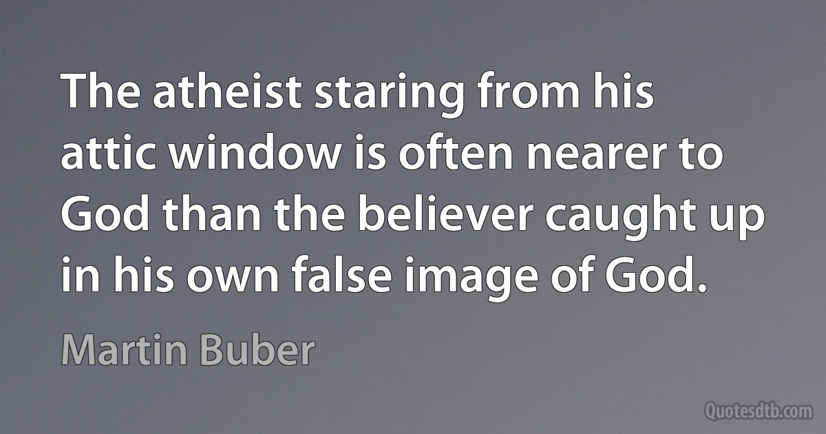 The atheist staring from his attic window is often nearer to God than the believer caught up in his own false image of God. (Martin Buber)