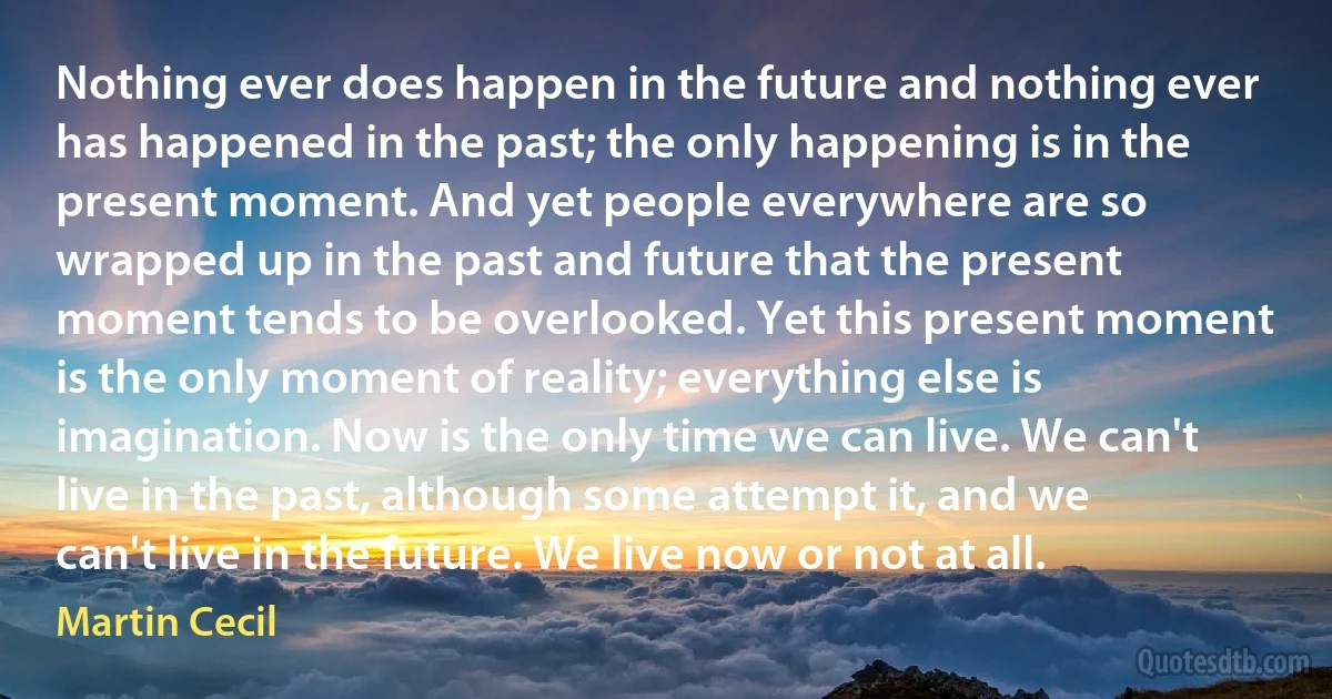 Nothing ever does happen in the future and nothing ever has happened in the past; the only happening is in the present moment. And yet people everywhere are so wrapped up in the past and future that the present moment tends to be overlooked. Yet this present moment is the only moment of reality; everything else is imagination. Now is the only time we can live. We can't live in the past, although some attempt it, and we can't live in the future. We live now or not at all. (Martin Cecil)