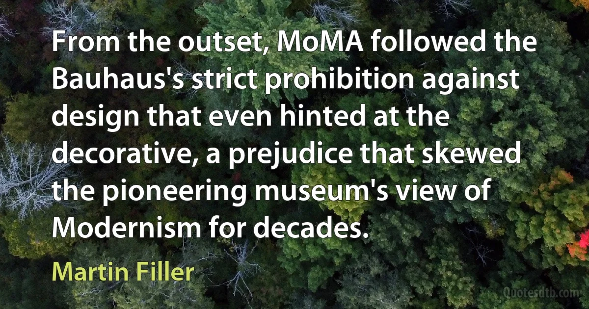 From the outset, MoMA followed the Bauhaus's strict prohibition against design that even hinted at the decorative, a prejudice that skewed the pioneering museum's view of Modernism for decades. (Martin Filler)