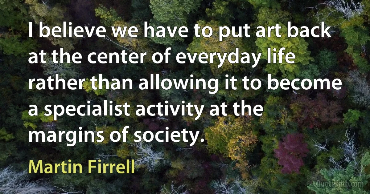 I believe we have to put art back at the center of everyday life rather than allowing it to become a specialist activity at the margins of society. (Martin Firrell)