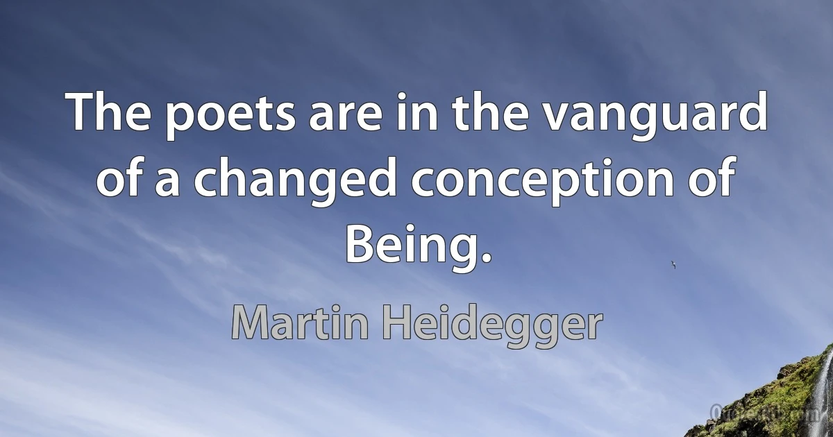 The poets are in the vanguard of a changed conception of Being. (Martin Heidegger)