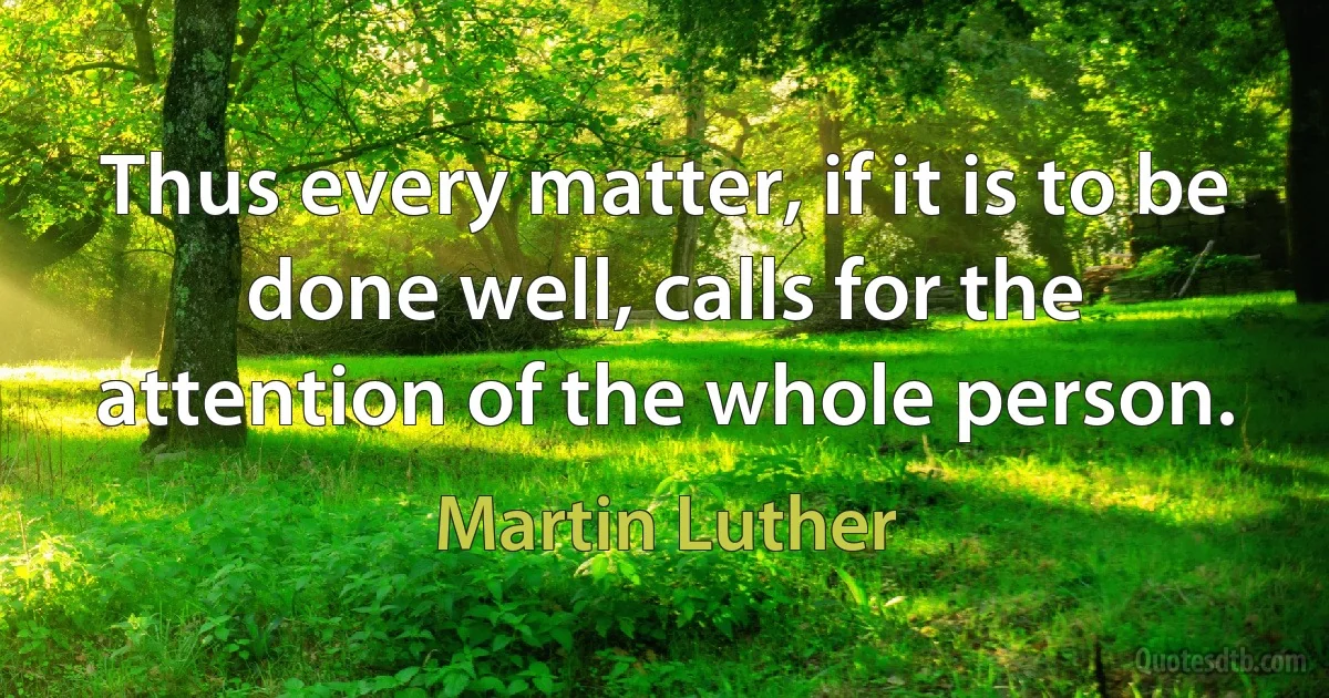 Thus every matter, if it is to be done well, calls for the attention of the whole person. (Martin Luther)