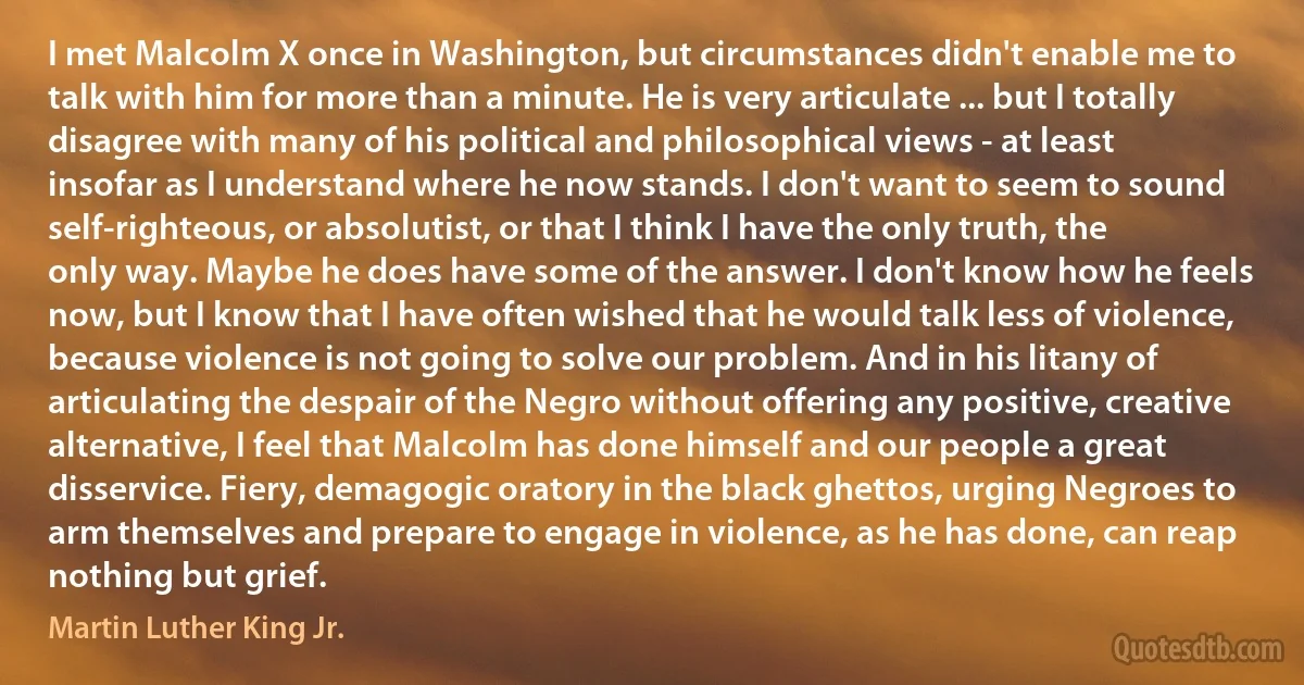 I met Malcolm X once in Washington, but circumstances didn't enable me to talk with him for more than a minute. He is very articulate ... but I totally disagree with many of his political and philosophical views - at least insofar as I understand where he now stands. I don't want to seem to sound self-righteous, or absolutist, or that I think I have the only truth, the only way. Maybe he does have some of the answer. I don't know how he feels now, but I know that I have often wished that he would talk less of violence, because violence is not going to solve our problem. And in his litany of articulating the despair of the Negro without offering any positive, creative alternative, I feel that Malcolm has done himself and our people a great disservice. Fiery, demagogic oratory in the black ghettos, urging Negroes to arm themselves and prepare to engage in violence, as he has done, can reap nothing but grief. (Martin Luther King Jr.)