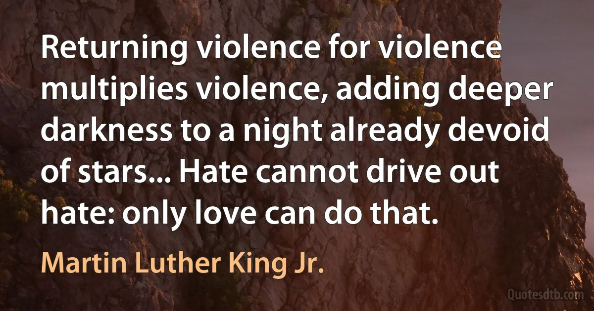 Returning violence for violence multiplies violence, adding deeper darkness to a night already devoid of stars... Hate cannot drive out hate: only love can do that. (Martin Luther King Jr.)