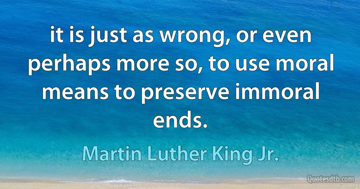 it is just as wrong, or even perhaps more so, to use moral means to preserve immoral ends. (Martin Luther King Jr.)