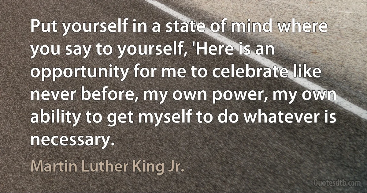 Put yourself in a state of mind where you say to yourself, 'Here is an opportunity for me to celebrate like never before, my own power, my own ability to get myself to do whatever is necessary. (Martin Luther King Jr.)