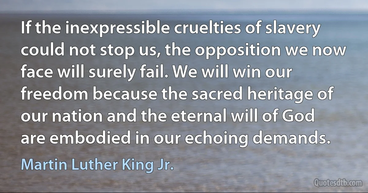 If the inexpressible cruelties of slavery could not stop us, the opposition we now face will surely fail. We will win our freedom because the sacred heritage of our nation and the eternal will of God are embodied in our echoing demands. (Martin Luther King Jr.)