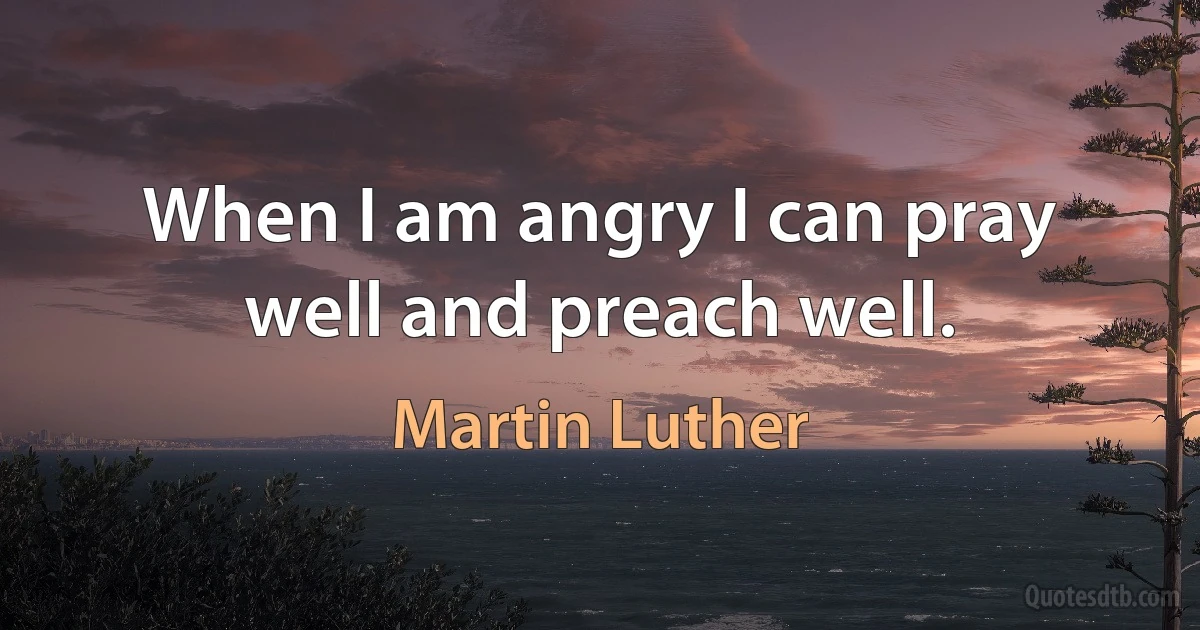 When I am angry I can pray well and preach well. (Martin Luther)