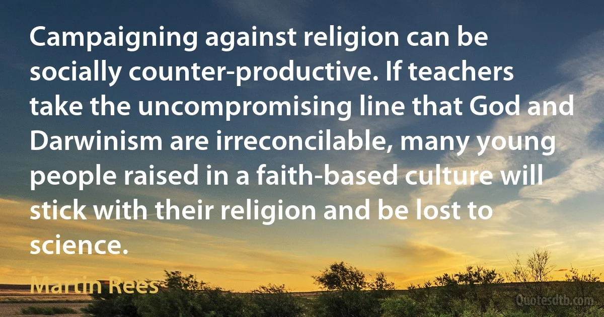 Campaigning against religion can be socially counter-productive. If teachers take the uncompromising line that God and Darwinism are irreconcilable, many young people raised in a faith-based culture will stick with their religion and be lost to science. (Martin Rees)