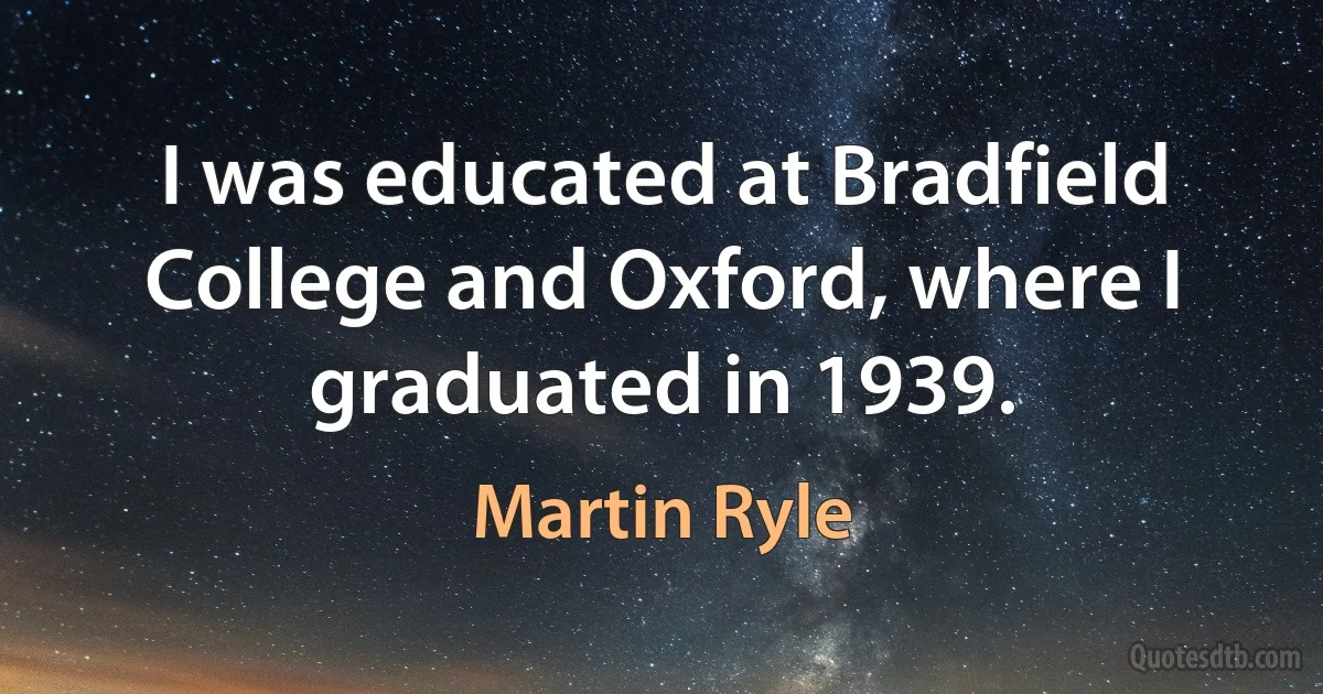 I was educated at Bradfield College and Oxford, where I graduated in 1939. (Martin Ryle)