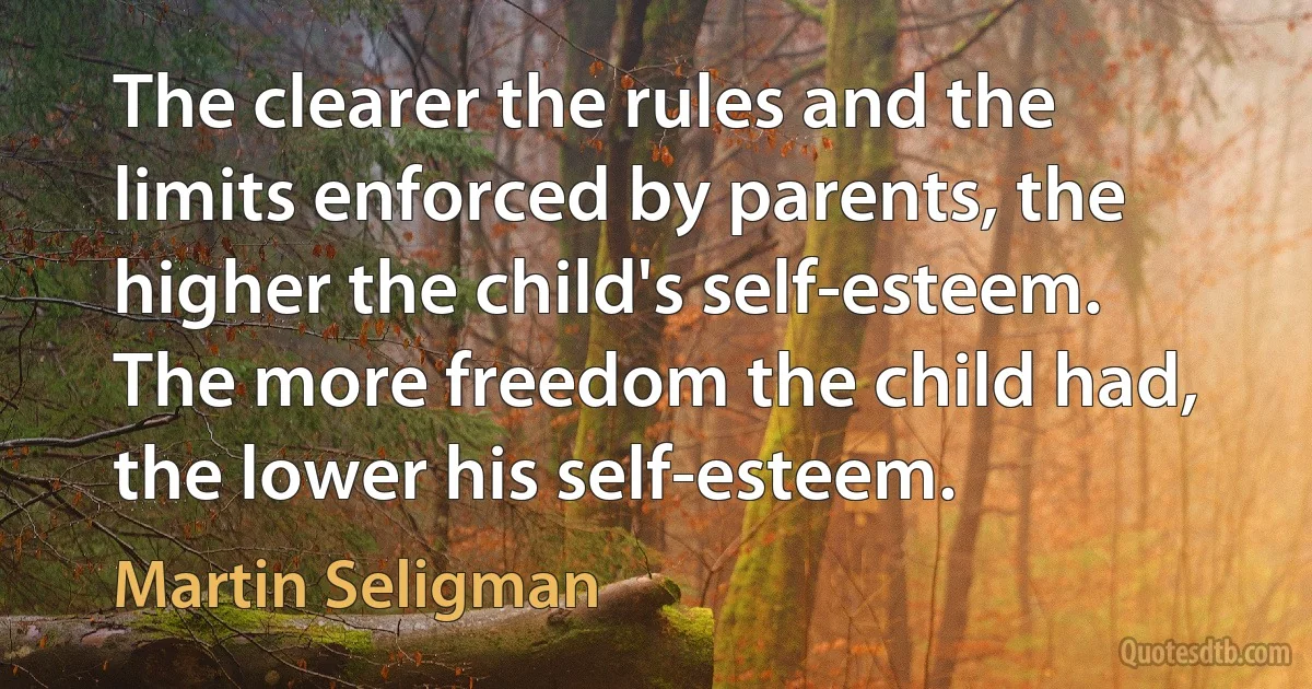 The clearer the rules and the limits enforced by parents, the higher the child's self-esteem. The more freedom the child had, the lower his self-esteem. (Martin Seligman)