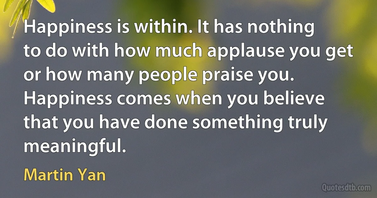 Happiness is within. It has nothing to do with how much applause you get or how many people praise you. Happiness comes when you believe that you have done something truly meaningful. (Martin Yan)