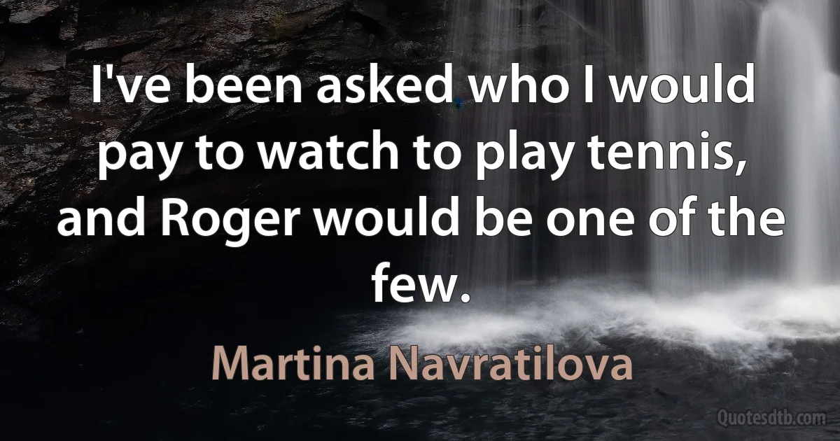 I've been asked who I would pay to watch to play tennis, and Roger would be one of the few. (Martina Navratilova)