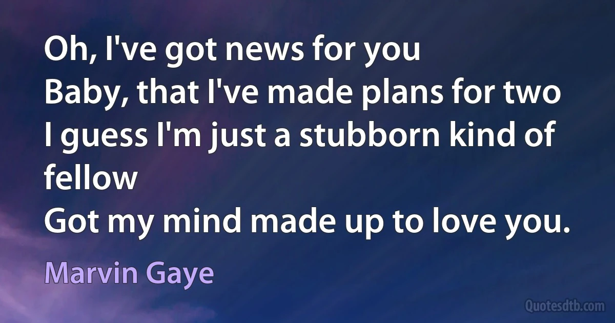 Oh, I've got news for you
Baby, that I've made plans for two
I guess I'm just a stubborn kind of fellow
Got my mind made up to love you. (Marvin Gaye)