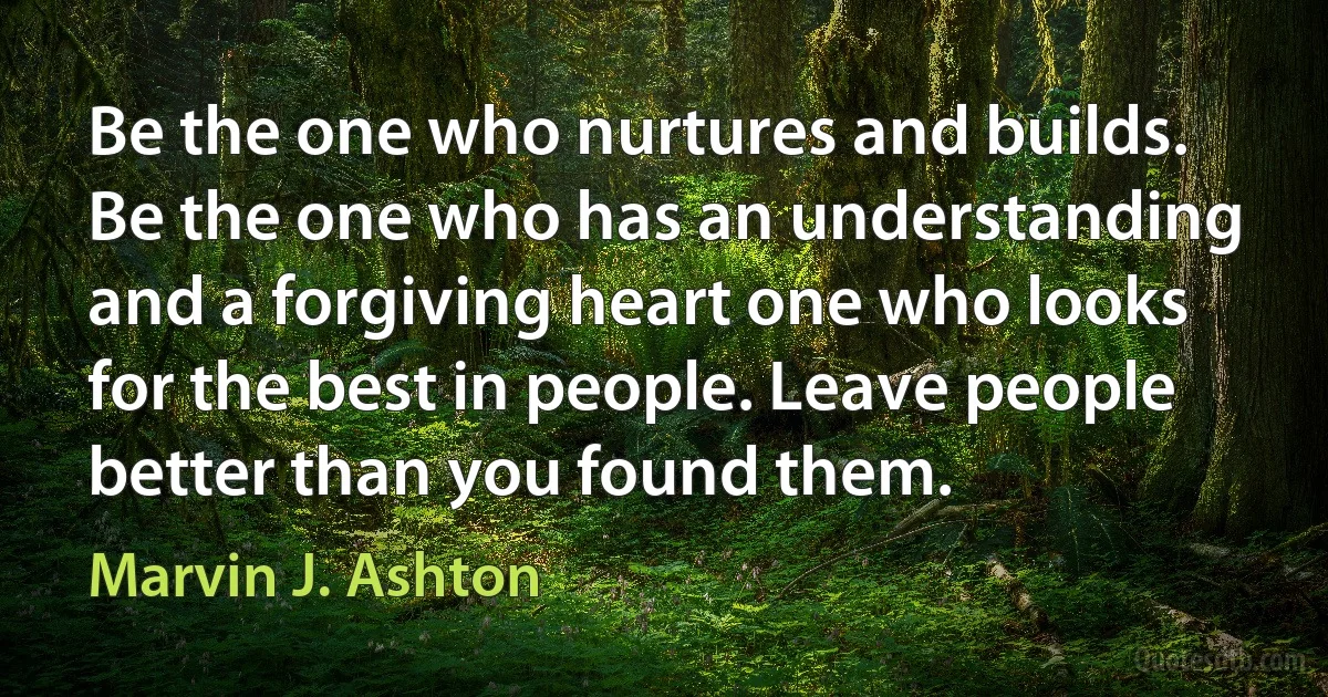 Be the one who nurtures and builds. Be the one who has an understanding and a forgiving heart one who looks for the best in people. Leave people better than you found them. (Marvin J. Ashton)