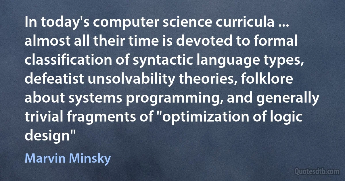 In today's computer science curricula ... almost all their time is devoted to formal classification of syntactic language types, defeatist unsolvability theories, folklore about systems programming, and generally trivial fragments of "optimization of logic design" (Marvin Minsky)