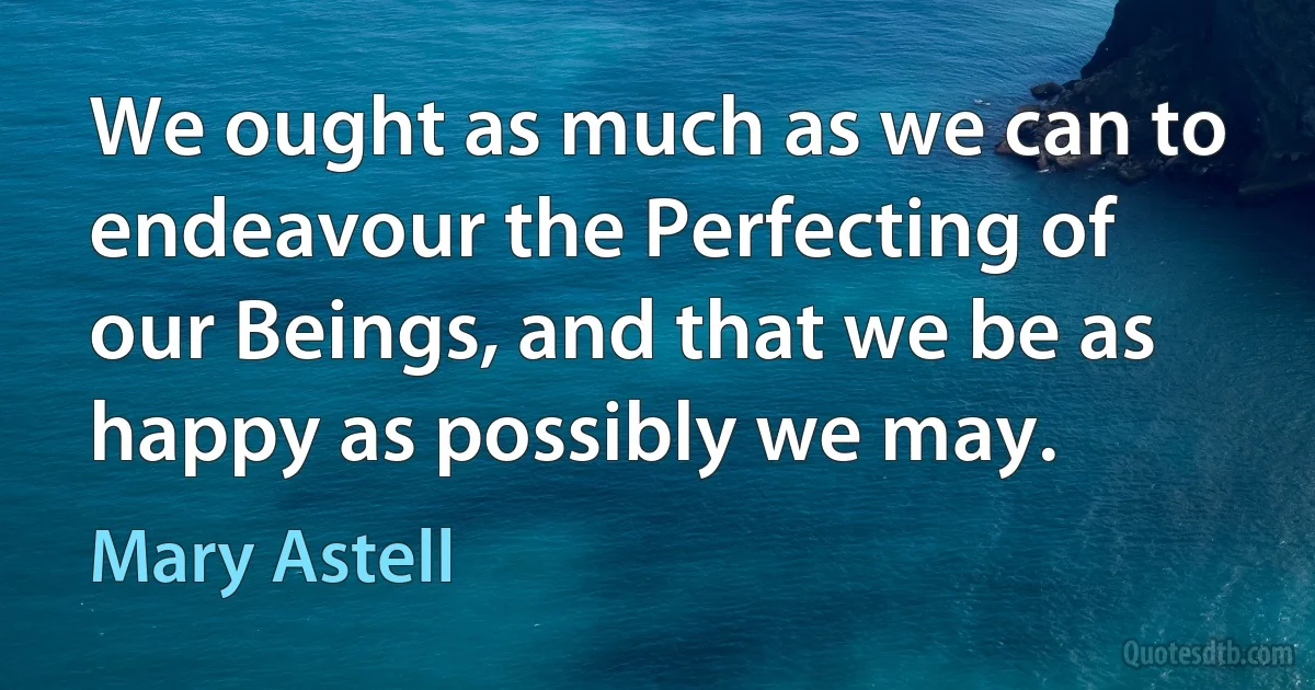 We ought as much as we can to endeavour the Perfecting of our Beings, and that we be as happy as possibly we may. (Mary Astell)