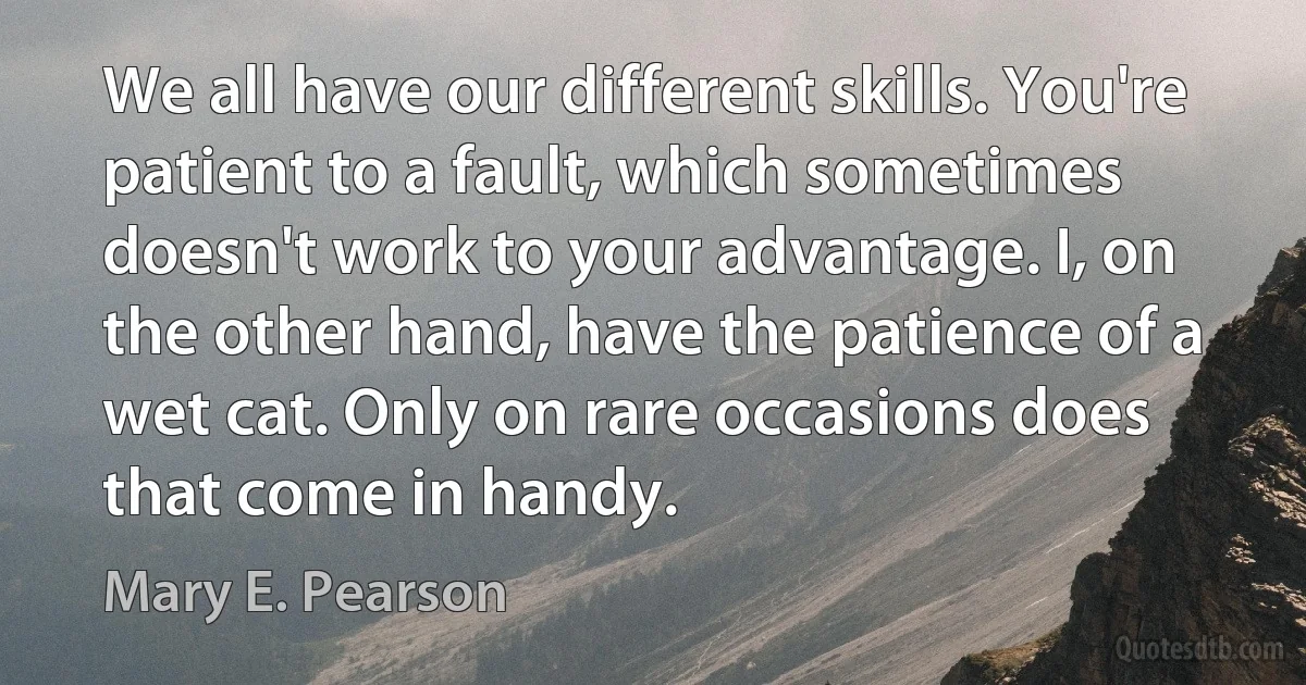 We all have our different skills. You're patient to a fault, which sometimes doesn't work to your advantage. I, on the other hand, have the patience of a wet cat. Only on rare occasions does that come in handy. (Mary E. Pearson)