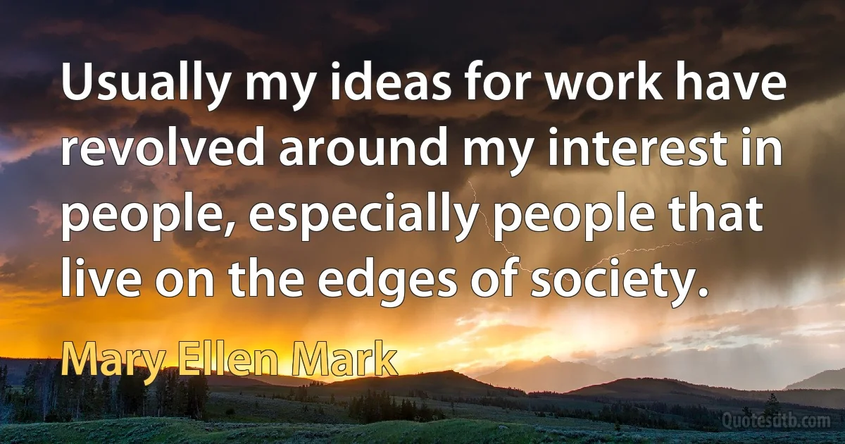 Usually my ideas for work have revolved around my interest in people, especially people that live on the edges of society. (Mary Ellen Mark)