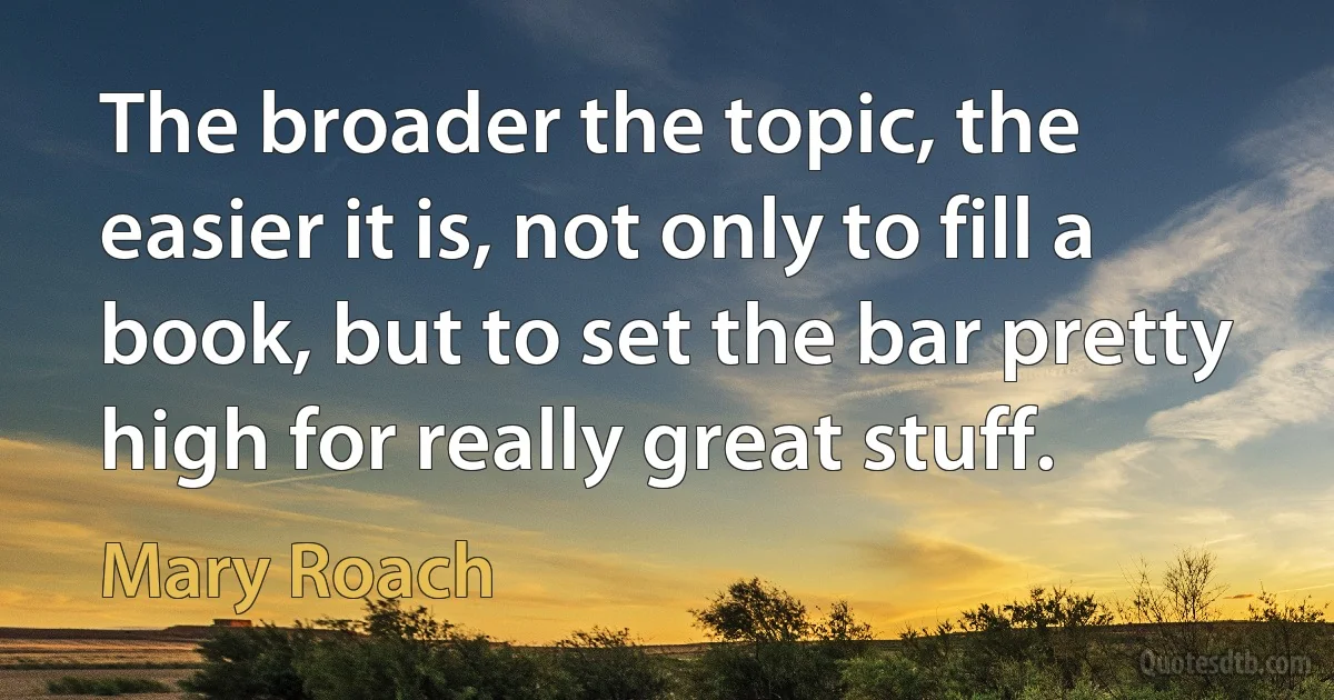 The broader the topic, the easier it is, not only to fill a book, but to set the bar pretty high for really great stuff. (Mary Roach)