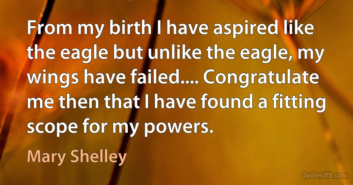 From my birth I have aspired like the eagle but unlike the eagle, my wings have failed.... Congratulate me then that I have found a fitting scope for my powers. (Mary Shelley)