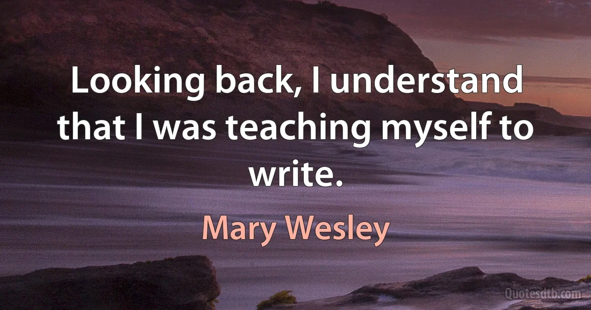 Looking back, I understand that I was teaching myself to write. (Mary Wesley)