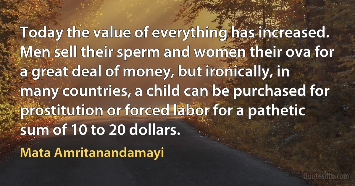 Today the value of everything has increased. Men sell their sperm and women their ova for a great deal of money, but ironically, in many countries, a child can be purchased for prostitution or forced labor for a pathetic sum of 10 to 20 dollars. (Mata Amritanandamayi)