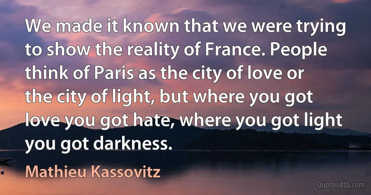 We made it known that we were trying to show the reality of France. People think of Paris as the city of love or the city of light, but where you got love you got hate, where you got light you got darkness. (Mathieu Kassovitz)