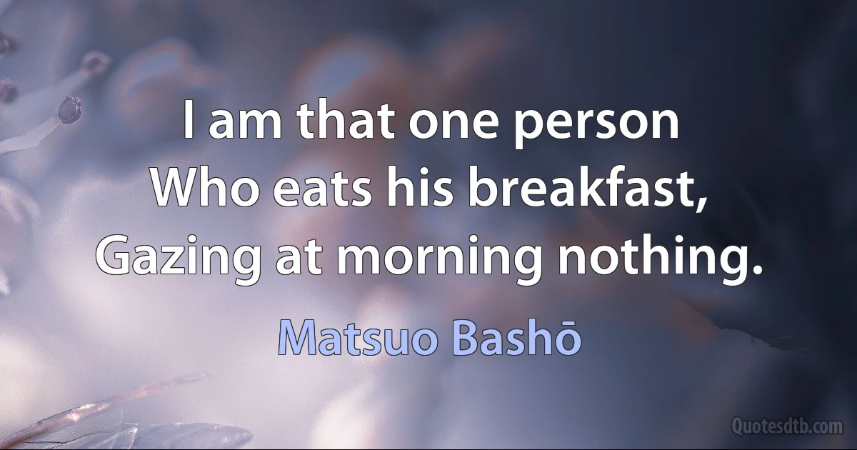 I am that one person
Who eats his breakfast,
Gazing at morning nothing. (Matsuo Bashō)