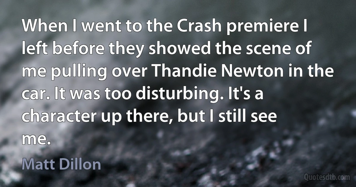 When I went to the Crash premiere I left before they showed the scene of me pulling over Thandie Newton in the car. It was too disturbing. It's a character up there, but I still see me. (Matt Dillon)