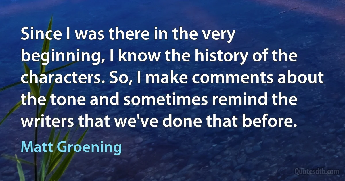 Since I was there in the very beginning, I know the history of the characters. So, I make comments about the tone and sometimes remind the writers that we've done that before. (Matt Groening)