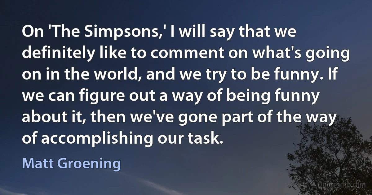 On 'The Simpsons,' I will say that we definitely like to comment on what's going on in the world, and we try to be funny. If we can figure out a way of being funny about it, then we've gone part of the way of accomplishing our task. (Matt Groening)