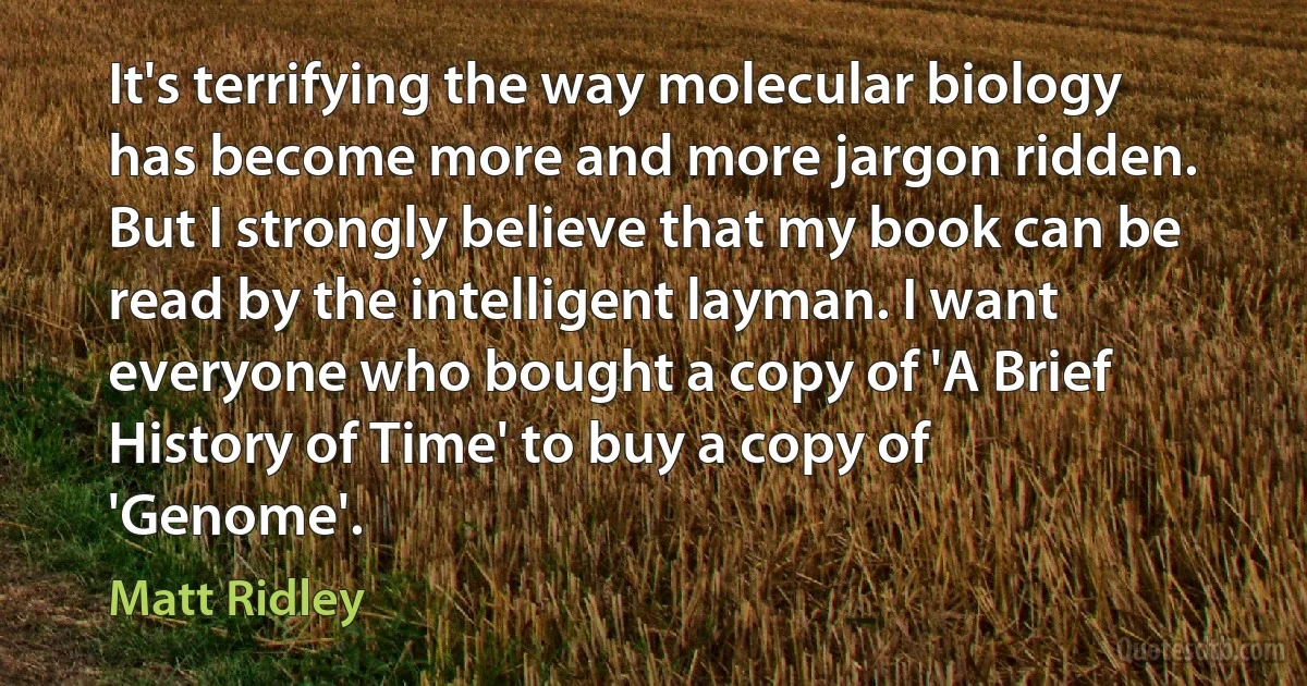 It's terrifying the way molecular biology has become more and more jargon ridden. But I strongly believe that my book can be read by the intelligent layman. I want everyone who bought a copy of 'A Brief History of Time' to buy a copy of 'Genome'. (Matt Ridley)