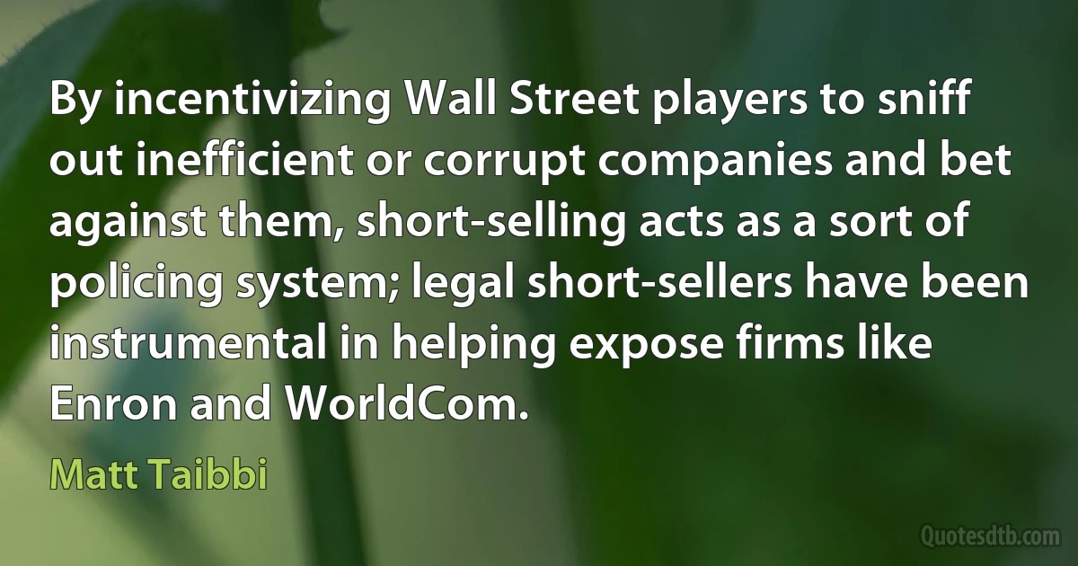 By incentivizing Wall Street players to sniff out inefficient or corrupt companies and bet against them, short-selling acts as a sort of policing system; legal short-sellers have been instrumental in helping expose firms like Enron and WorldCom. (Matt Taibbi)