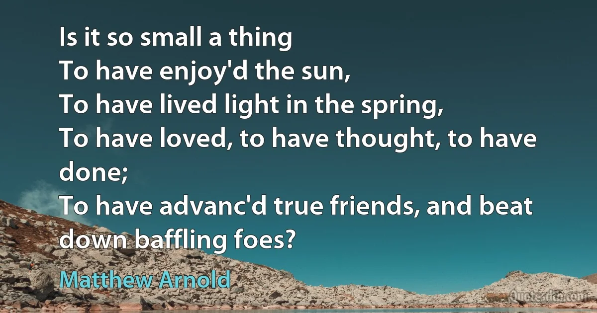 Is it so small a thing
To have enjoy'd the sun,
To have lived light in the spring,
To have loved, to have thought, to have done;
To have advanc'd true friends, and beat down baffling foes? (Matthew Arnold)