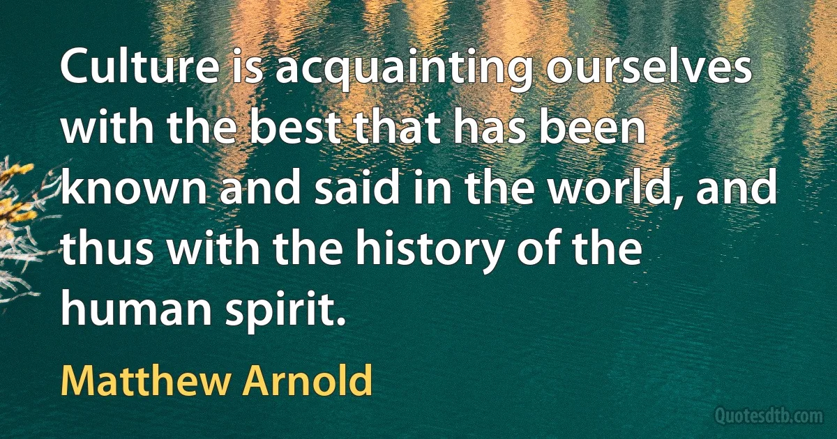 Culture is acquainting ourselves with the best that has been known and said in the world, and thus with the history of the human spirit. (Matthew Arnold)