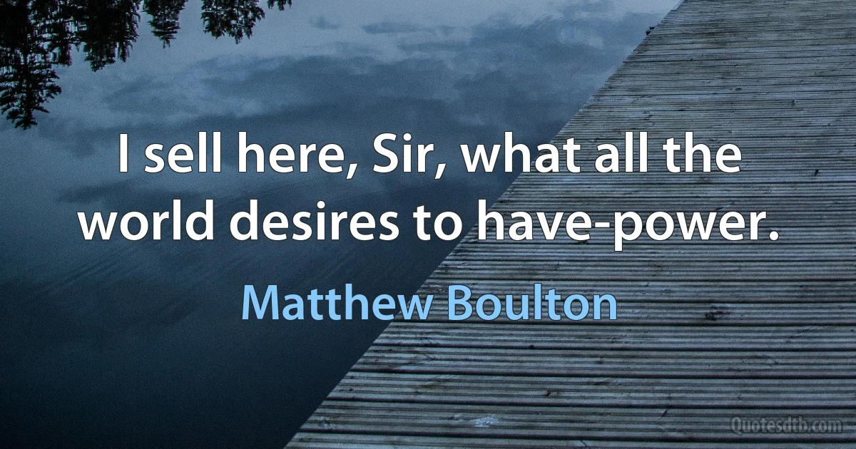 I sell here, Sir, what all the world desires to have-power. (Matthew Boulton)