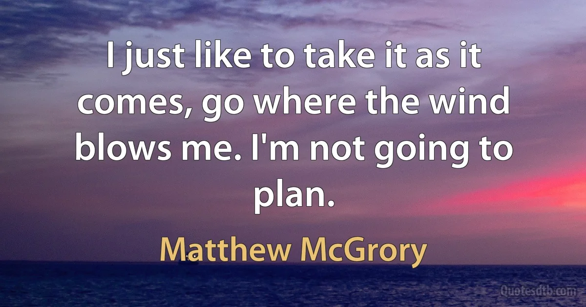 I just like to take it as it comes, go where the wind blows me. I'm not going to plan. (Matthew McGrory)